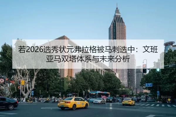 若2026选秀状元弗拉格被马刺选中：文班亚马双塔体系与未来分析