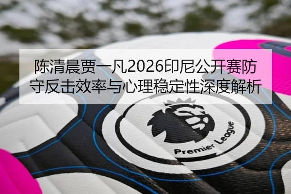 陈清晨贾一凡2026印尼公开赛防守反击效率与心理稳定性深度解析