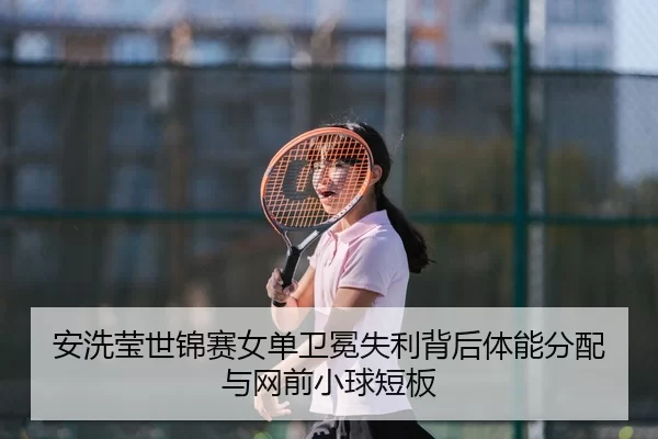安洗莹世锦赛女单卫冕失利背后体能分配与网前小球短板